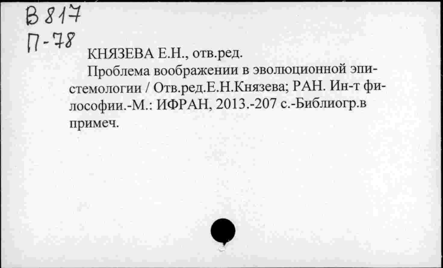 ﻿КНЯЗЕВА Е.Н., отв.ред.
Проблема воображении в эволюционной эпистемологии / Отв.ред.Е.Н.Князева; РАН. Ин-т философии.-М.: ИФРАН, 2013.-207 с.-Библиогр.в примеч.